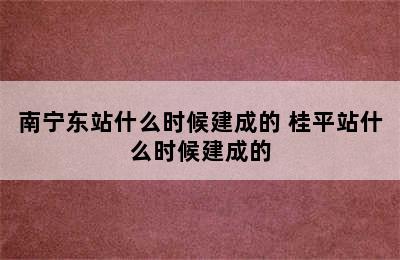 南宁东站什么时候建成的 桂平站什么时候建成的